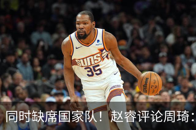同时缺席国家队！赵睿评论周琦：研究布伦森特点教我，周琦：然后你打裁判？